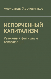 А. Т. Харчевников - ИСПОРЧЕННЫЙ КАПИТАЛИЗМ. Рыночный фетишизм товаризации