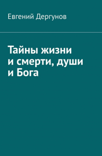 Евгений Дергунов - Тайны жизни и смерти, души и Бога