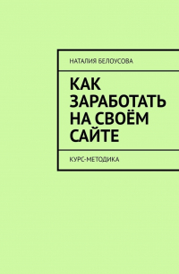 Наталия Белоусова - Как заработать на своём сайте. Курс-методика