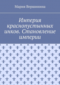 Мария Вершинина - Империя краснопустынных инков. Становление империи