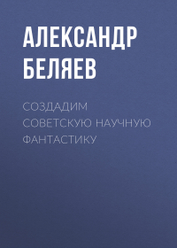 Александр Беляев - Создадим советскую научную фантастику