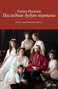 Елена Рылова - Последние будут первыми. Поэма. Дому Романовых 400 лет