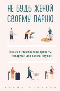 Гленн Стэнтон - Не будь женой своему парню. Почему в гражданском браке ты – «подруга» для своего «мужа»