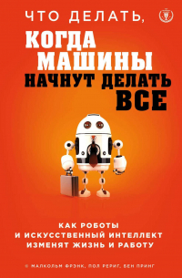 - Что делать, когда машины начнут делать все. Как роботы и искусственный интеллект изменят жизнь и работу