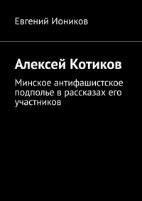 Евгений Иоников - Алексей Котиков. Минское антифашистское подполье в рассказах его участников