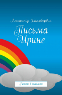 Александр Балыбердин - Письма Ирине. Роман в письмах