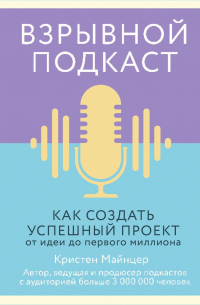 Кристен Майнцер - Взрывной подкаст. Как создать успешный проект от идеи до первого миллиона