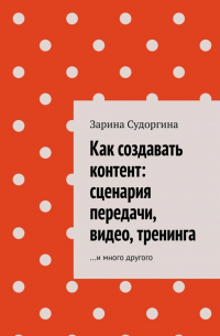 Зарина Судоргина - Как создавать контент: сценария передачи, видео, тренинга. …и много другого