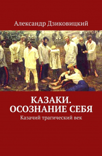 Александр Дзиковицкий - Казаки. Осознание себя. Казачий трагический век