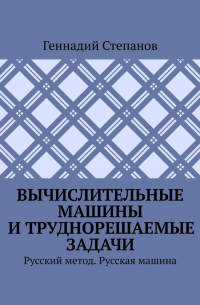 Геннадий Степанов - Вычислительные машины и труднорешаемые задачи. Русский метод. Русская машина