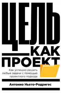 Антонио Ньето-Родригес - Цель как проект. Как успешно решать любые задачи с помощью проектного подхода