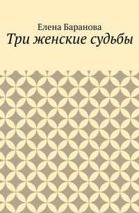 Елена Александровна Баранова - Три женские судьбы