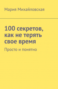 Мария Андреевна Михайловская - 100 секретов, как не терять свое время. Просто и понятно