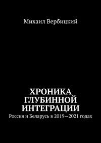 Михаил Вербицкий - Хроника глубинной интеграции. Россия и Беларусь в 2019—2021 годах
