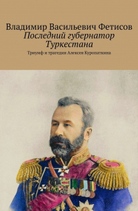 Владимир Васильевич Фетисов - Последний губернатор Туркестана. Триумф и трагедия Алексея Куропаткина