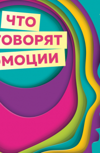 Что говорят эмоции. Как контролировать себя и лучше понимать других