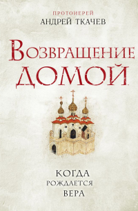 протоиерей Андрей Ткачев - Возвращение домой. Когда рождается вера