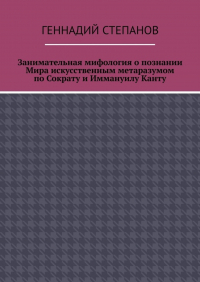 Геннадий Степанов - Занимательная мифология о познании Мира искусственным метаразумом по Сократу и Иммануилу Канту