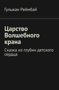 Гульжан Реймбай - Царство Волшебного крана. Сказка из глубин детского сердца