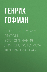 Генрих Гофман - Гитлер был моим другом. Воспоминания личного фотографа фюрера. 1920-1945