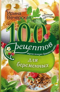 Ирина Вечерская - 100 рецептов питания для беременных. Вкусно, полезно, душевно, целебно