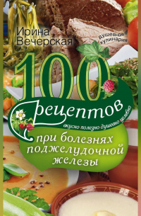 100 рецептов при болезнях поджелудочной железы. Вкусно, полезно, душевно, целебно
