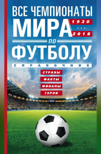 А. Р. Шавин - Все чемпионаты мира по футболу. 1930—2018. Страны, факты, финалы, герои. Справочник