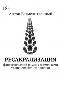 Антон Безмолитвенный - Ресакрализация. Фантастический роман с элементами трансцендентной эротики