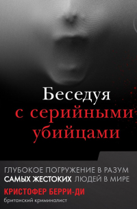 Кристофер Берри-Ди - Беседуя с серийными убийцами. Глубокое погружение в разум самых жестоких людей в мире