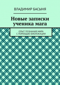 Владимир Басыня - Новые записки ученика мага. Опыт познания мира с помощью биолокации