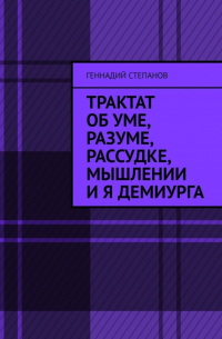 Геннадий Степанов - Трактат об Уме, Разуме, Рассудке, Мышлении и Я Демиурга