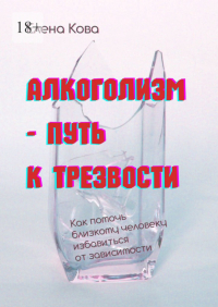 Елена Кова - Алкоголизм – путь к трезвости. Как помочь близкому человеку избавиться от зависимости