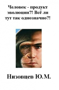 Юрий Михайлович Низовцев - Человек – продукт эволюции?! Всё ли тут так однозначно?!
