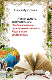 Елена Мухортова - Учимся думать, рассуждать, или Необыкновенные приключения малышки Киры в мире арифметики