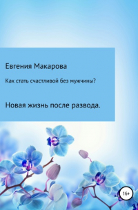 Евгения Сергеевна Макарова - Как стать счастливой без мужчины? Новая жизнь после развода
