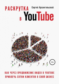 Сергей Архангельский - Раскрутка в YouTube: Как через продвижение видео в YouTube привлечь сотни клиентов в свой бизнес