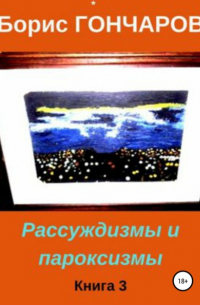 Борис Гончаров - Рассуждизмы и пароксизмы. Книга 3