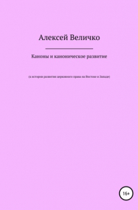 Алексей Величко - Каноны и каноническое развитие. К истории развития церковного права на Востоке и Западе