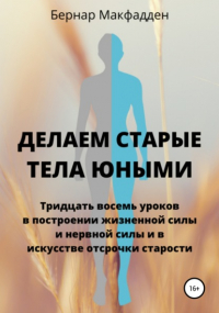 Бернар Макфадден - Делаем старые тела юными. Тридцать восемь уроков в построении жизненной силы и нервной силы и в искусстве отсрочки старости