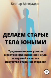 Бернар Макфадден - Делаем старые тела юными. Тридцать восемь уроков в построении жизненной силы и нервной силы и в искусстве отсрочки старости