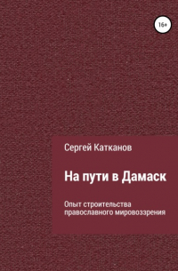 Сергей Юрьевич Катканов - На пути в Дамаск. Опыт строительства православного мировоззрения