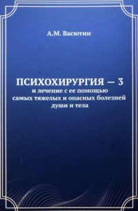 Александр Васютин - Психохирургия – 3 и лечение с ее помощью самых тяжелых и опасных болезней души и тела