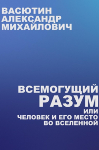 Александр Васютин - Всемогущий разум, или Человек и его место во Вселенной