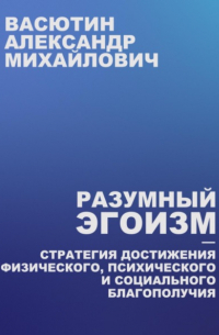 Александр Васютин - Разумный эгоизм – Стратегия достижения физического, психического и социального благополучия