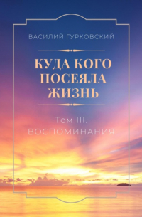 Василий Гурковский - Куда кого посеяла жизнь. Том III. Воспоминания