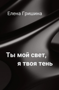 Елена Гришина - Ты мой свет, я твоя тень.