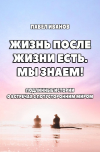 Павел Иванов - Жизнь после жизни есть. Мы знаем! Подлинные истории о встречах с потусторонним миром