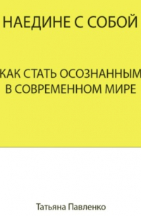 Татьяна Павленко - Наедине с собой. Как стать осознанным в современном мире