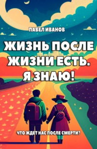 Павел Иванов - Жизнь после жизни есть. Я знаю! Что ждет нас после смерти?