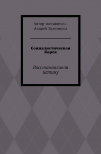 Андрей Тихомиров - Социалистическая Корея. Восстанавливая истину